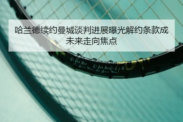 哈兰德续约曼城谈判进展曝光解约条款成未来走向焦点