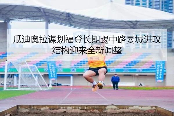 瓜迪奥拉谋划福登长期踢中路曼城进攻结构迎来全新调整