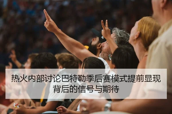 热火内部讨论巴特勒季后赛模式提前显现背后的信号与期待